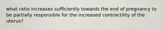 what ratio increases sufficiently towards the end of pregnancy to be partially responsible for the increased contractility of the uterus?