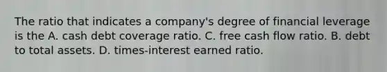 The ratio that indicates a company's degree of financial leverage is the A. cash debt coverage ratio. C. free cash flow ratio. B. debt to total assets. D. times-interest earned ratio.