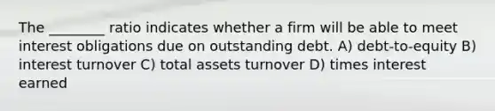 The ________ ratio indicates whether a firm will be able to meet interest obligations due on outstanding debt. A) debt-to-equity B) interest turnover C) total assets turnover D) times interest earned