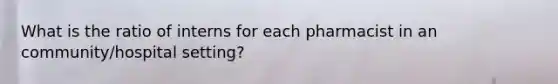 What is the ratio of interns for each pharmacist in an community/hospital setting?
