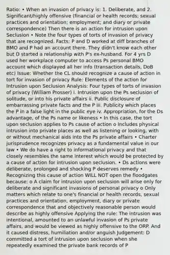 Ratio: • When an invasion of privacy is: 1. Deliberate, and 2. Significant/highly offensive (financial or health records; sexual practices and orientation; employment; and diary or private correspondence) Then there is an action for intrusion upon Seclusion • Note the four types of torts of invasion of privacy that are recognized. Facts: P and D worked at diff branches of BMO and P had an account there. They didn't know each other but D started a relationship with P's ex-husband. For 4 yrs D used her workplace computer to access Ps personal BMO account which displayed all her info (transaction details, DoB etc) Issue: Whether the CL should recognize a cause of action in tort for invasion of privacy Rule: Elements of the action for Intrusion upon Seclusion Analysis: Four types of torts of invasion of privacy (William Prosser) i. Intrusion upon the Ps seclusion of solitude, or into his private affairs ii. Public disclosure of embarrassing private facts and the P iii. Publicity which places the P in a false light in the public eye iv. Appropriation, for the Ds advantage, of the Ps name or likeness • In this case, the tort upon seclusion applies to Ps cause of action o Includes physical intrusion into private places as well as listening or looking, with or without mechanical aids into the Ps private affairs • Charter jurisprudence recognizes privacy as a fundamental value in our law • We do have a right to informational privacy and that closely resembles the same interest which would be protected by a cause of action for intrusion upon seclusion. • Ds actions were deliberate, prolonged and shocking P deserves remedy • Recognizing this cause of action WILL NOT open the floodgates because: o A claim for intrusion upon seclusion will arise only for deliberate and significant invasions of personal privacy o Only matters which relate to one's financial or health records, sexual practices and orientation, employment, diary or private correspondence that and objectively reasonable person would describe as highly offensive Applying the rule: The intrusion was intentional, amounted to an unlawful invasion of Ps private affairs, and would be viewed as highly offensive to the ORP. And it caused distress, humiliation and/or anguish Judgement: D committed a tort of intrusion upon seclusion when she repeatedly examined the private bank records of P