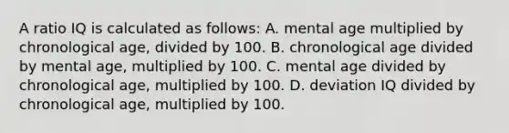 A ratio IQ is calculated as follows: A. mental age multiplied by chronological age, divided by 100. B. chronological age divided by mental age, multiplied by 100. C. mental age divided by chronological age, multiplied by 100. D. deviation IQ divided by chronological age, multiplied by 100. ​