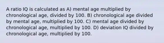 A ratio IQ is calculated as A) mental age multiplied by chronological age, divided by 100. B) chronological age divided by mental age, multiplied by 100. C) mental age divided by chronological age, multiplied by 100. D) deviation IQ divided by chronological age, multiplied by 100.