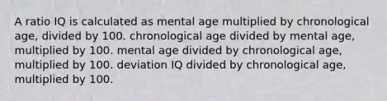 A ratio IQ is calculated as mental age multiplied by chronological age, divided by 100. chronological age divided by mental age, multiplied by 100. mental age divided by chronological age, multiplied by 100. deviation IQ divided by chronological age, multiplied by 100.