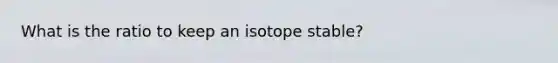 What is the ratio to keep an isotope stable?