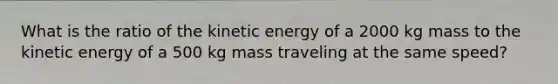 What is the ratio of the kinetic energy of a 2000 kg mass to the kinetic energy of a 500 kg mass traveling at the same speed?