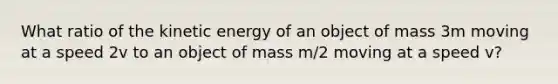 What ratio of the kinetic energy of an object of mass 3m moving at a speed 2v to an object of mass m/2 moving at a speed v?