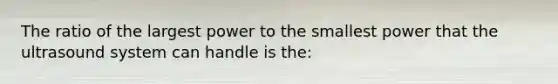 The ratio of the largest power to the smallest power that the ultrasound system can handle is the: