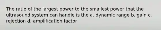 The ratio of the largest power to the smallest power that the ultrasound system can handle is the a. dynamic range b. gain c. rejection d. amplification factor