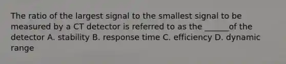 The ratio of the largest signal to the smallest signal to be measured by a CT detector is referred to as the ______of the detector A. stability B. response time C. efficiency D. dynamic range