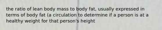 the ratio of lean body mass to body fat, usually expressed in terms of body fat (a circulation to determine if a person is at a healthy weight for that person's height