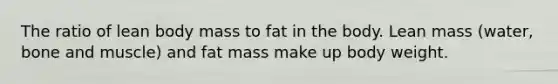 The ratio of lean body mass to fat in the body. Lean mass (water, bone and muscle) and fat mass make up body weight.