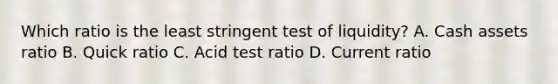 Which ratio is the least stringent test of liquidity? A. Cash assets ratio B. Quick ratio C. Acid test ratio D. Current ratio