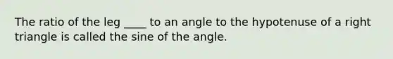 The ratio of the leg ____ to an angle to the hypotenuse of a right triangle is called the sine of the angle.