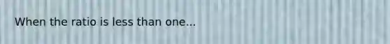 When the ratio is less than one...
