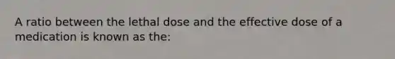 A ratio between the lethal dose and the effective dose of a medication is known as the: