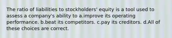 The ratio of liabilities to stockholders' equity is a tool used to assess a company's ability to a.improve its operating performance. b.beat its competitors. c.pay its creditors. d.All of these choices are correct.