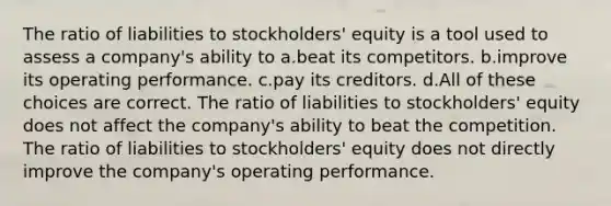 The ratio of liabilities to stockholders' equity is a tool used to assess a company's ability to a.beat its competitors. b.improve its operating performance. c.pay its creditors. d.All of these choices are correct. The ratio of liabilities to stockholders' equity does not affect the company's ability to beat the competition. The ratio of liabilities to stockholders' equity does not directly improve the company's operating performance.