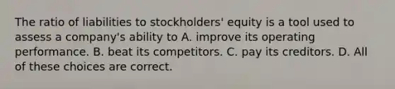 The ratio of liabilities to stockholders' equity is a tool used to assess a company's ability to A. improve its operating performance. B. beat its competitors. C. pay its creditors. D. All of these choices are correct.