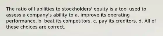 The ratio of liabilities to stockholders' equity is a tool used to assess a company's ability to a. improve its operating performance. b. beat its competitors. c. pay its creditors. d. All of these choices are correct.