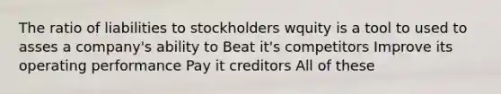 The ratio of liabilities to stockholders wquity is a tool to used to asses a company's ability to Beat it's competitors Improve its operating performance Pay it creditors All of these