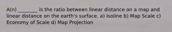 A(n) ________ is the ratio between linear distance on a map and linear distance on the earth's surface. a) Isoline b) Map Scale c) Economy of Scale d) Map Projection