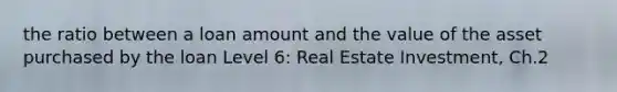 the ratio between a loan amount and the value of the asset purchased by the loan Level 6: Real Estate Investment, Ch.2