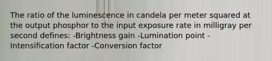 The ratio of the luminescence in candela per meter squared at the output phosphor to the input exposure rate in milligray per second defines: -Brightness gain -Lumination point -Intensification factor -Conversion factor