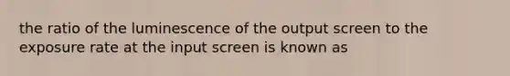 the ratio of the luminescence of the output screen to the exposure rate at the input screen is known as