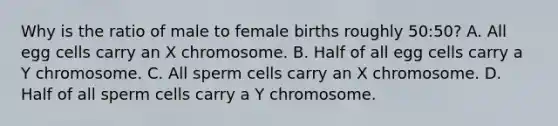 Why is the ratio of male to female births roughly 50:50? A. All egg cells carry an X chromosome. B. Half of all egg cells carry a Y chromosome. C. All sperm cells carry an X chromosome. D. Half of all sperm cells carry a Y chromosome.