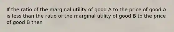 If the ratio of the marginal utility of good A to the price of good A is less than the ratio of the marginal utility of good B to the price of good B then