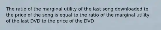 The ratio of the marginal utility of the last song downloaded to the price of the song is equal to the ratio of the marginal utility of the last DVD to the price of the DVD