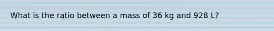 What is the ratio between a mass of 36 kg and 928 L?