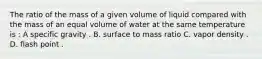 The ratio of the mass of a given volume of liquid compared with the mass of an equal volume of water at the same temperature is : A specific gravity . B. surface to mass ratio C. vapor density . D. flash point .