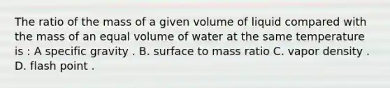 The ratio of the mass of a given volume of liquid compared with the mass of an equal volume of water at the same temperature is : A specific gravity . B. surface to mass ratio C. vapor density . D. flash point .