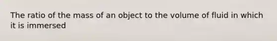 The ratio of the mass of an object to the volume of fluid in which it is immersed