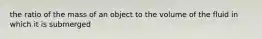 the ratio of the mass of an object to the volume of the fluid in which it is submerged