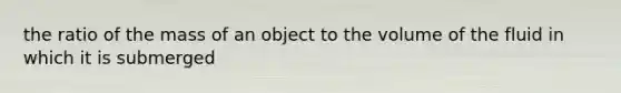 the ratio of the mass of an object to the volume of the fluid in which it is submerged