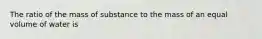 The ratio of the mass of substance to the mass of an equal volume of water is