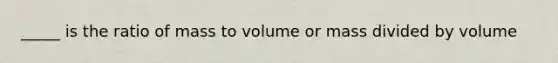 _____ is the ratio of mass to volume or mass divided by volume