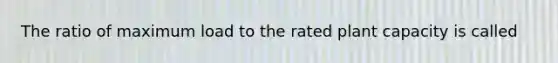 The ratio of maximum load to the rated plant capacity is called