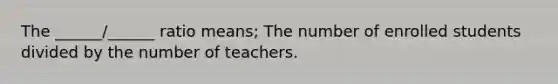 The ______/______ ratio means; The number of enrolled students divided by the number of teachers.