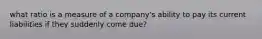 what ratio is a measure of a company's ability to pay its current liabilities if they suddenly come due?