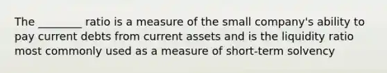 The ________ ratio is a measure of the small company's ability to pay current debts from current assets and is the liquidity ratio most commonly used as a measure of short-term solvency