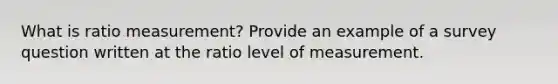 What is ratio measurement? Provide an example of a survey question written at the ratio level of measurement.