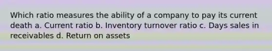 Which ratio measures the ability of a company to pay its current death a. Current ratio b. Inventory turnover ratio c. Days sales in receivables d. Return on assets