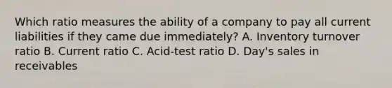 Which ratio measures the ability of a company to pay all current liabilities if they came due immediately? A. Inventory turnover ratio B. Current ratio C. Acid-test ratio D. Day's sales in receivables