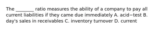 The​ ________ ratio measures the ability of a company to pay all current liabilities if they came due immediately A. acid−test B. day's sales in receivables C. inventory turnover D. current