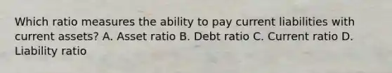 Which ratio measures the ability to pay current liabilities with current assets? A. Asset ratio B. Debt ratio C. Current ratio D. Liability ratio