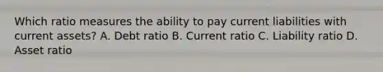 Which ratio measures the ability to pay current liabilities with current​ assets? A. Debt ratio B. Current ratio C. Liability ratio D. Asset ratio